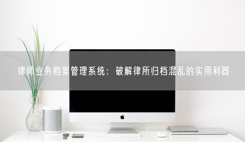 律师业务档案管理系统：破解律所归档混乱的实用利器