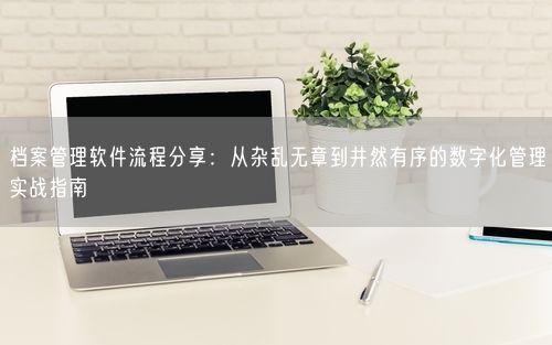 档案管理软件流程分享:从杂乱无章到井然有序的数字化管理实战指南
