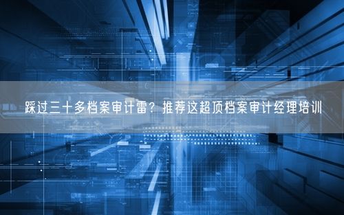 踩过三十多档案审计雷?推荐这超顶档案审计经理培训
