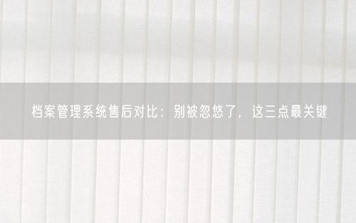 档案管理系统售后对比：别被忽悠了，这三点最关键