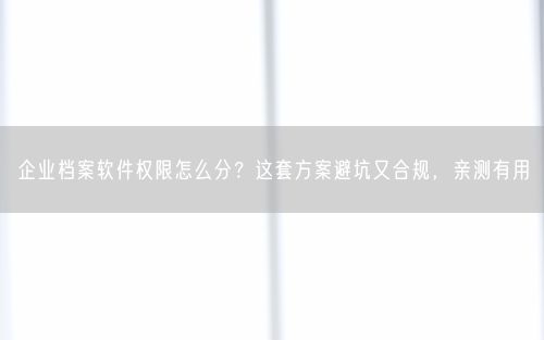 企业档案软件权限怎么分?这套方案避坑又合规,亲测有用