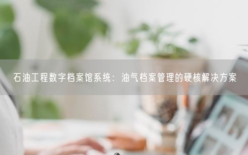 石油工程数字档案馆系统:油气档案管理的硬核解决方案