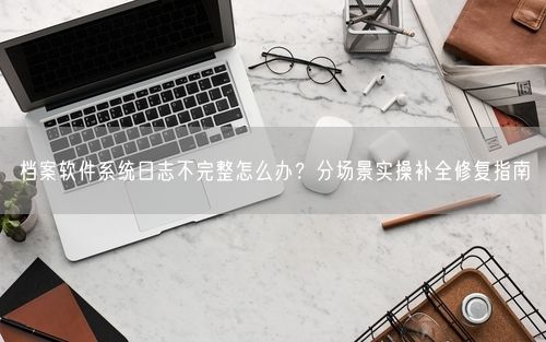 档案软件系统日志不完整怎么办？分场景实操补全修复指南
