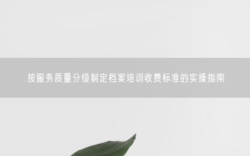 按服务质量分级制定档案培训收费标准的实操指南