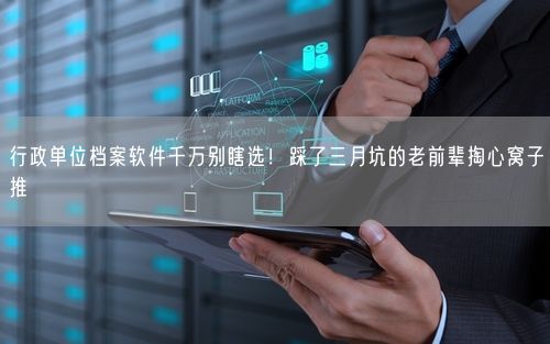 行政单位档案软件千万别瞎选！踩了三月坑的老前辈掏心窝子推