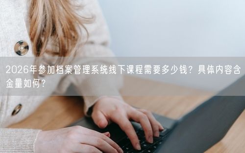 2026年参加档案管理系统线下课程需要多少钱？具体内容含金量如何？