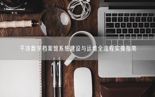平凉数字档案馆系统建设与运维全流程实操指南