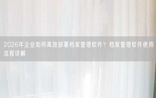 2026年企业如何高效部署档案管理软件？档案管理软件使用流程详解