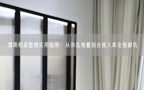 渭南档案整理实用指南：从杂乱堆叠到合规入库全程避坑