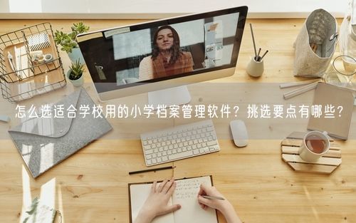 怎么选适合学校用的小学档案管理软件？挑选要点有哪些？