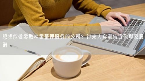 想找能做零散档案整理服务的公司?过来人实测告诉你哪家靠谱