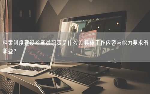档案制度建设检查员职责是什么？具体工作内容与能力要求有哪些？