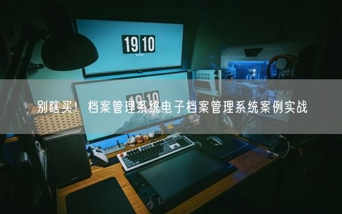 别瞎买！档案管理系统电子档案管理系统案例实战
