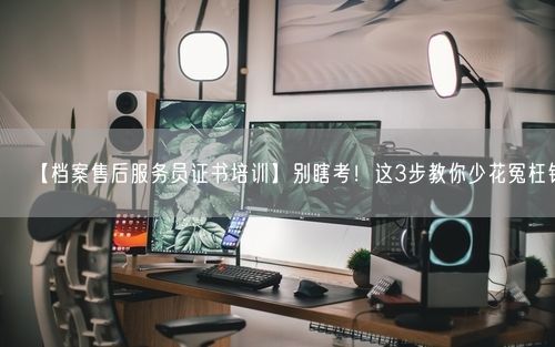 【档案售后服务员证书培训】别瞎考！这3步教你少花冤枉钱