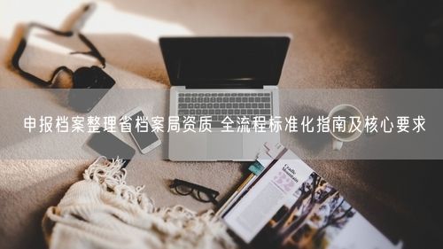 申报档案整理省档案局资质 全流程标准化指南及核心要求