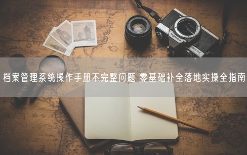 档案管理系统操作手册不完整问题 零基础补全落地实操全指南