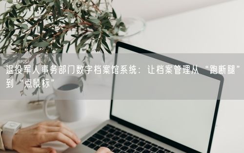 退役军人事务部门数字档案馆系统:让档案管理从“跑断腿”到“点鼠标”