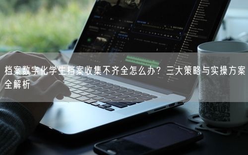 档案数字化学生档案收集不齐全怎么办？三大策略与实操方案全解析