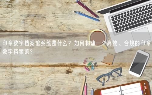 印章数字档案馆系统是什么？如何构建一个高效、合规的印章数字档案馆？
