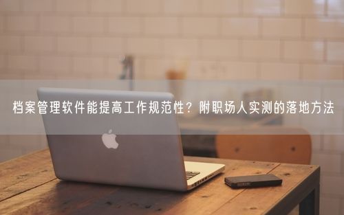 档案管理软件能提高工作规范性？附职场人实测的落地方法