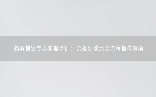 档案销毁专员实操培训:合规到落地全流程操作指南
