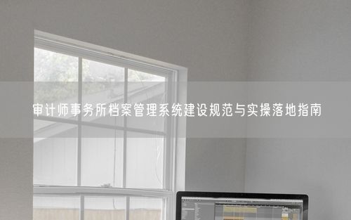 审计师事务所档案管理系统建设规范与实操落地指南