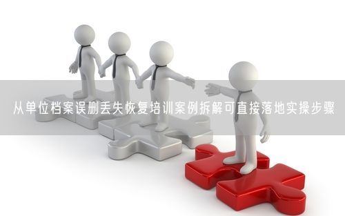 从单位档案误删丢失恢复培训案例拆解可直接落地实操步骤