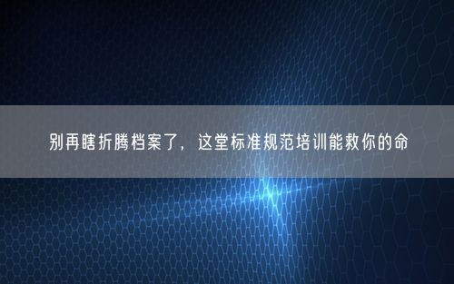 别再瞎折腾档案了,这堂标准规范培训能救你的命