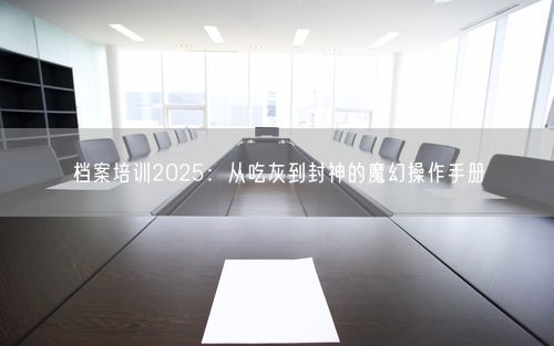 档案培训2025：从吃灰到封神的魔幻操作手册
