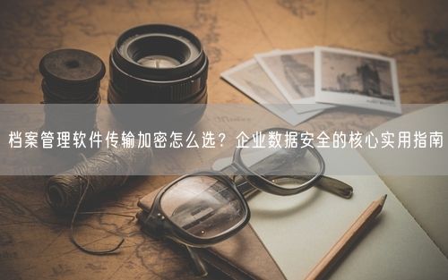 档案管理软件传输加密怎么选？企业数据安全的核心实用指南