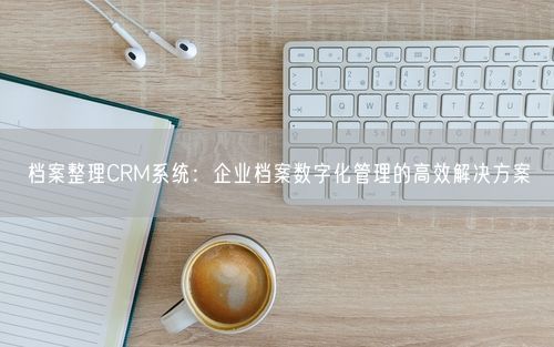 档案整理CRM系统：企业档案数字化管理的高效解决方案