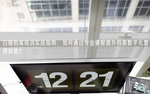 白银档案培训实战指南：如何通过专业课程提升档案数字化管理效能？