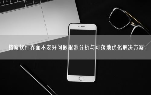 档案软件界面不友好问题根源分析与可落地优化解决方案