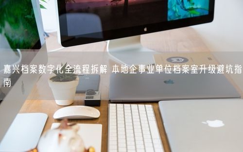 嘉兴档案数字化全流程拆解 本地企事业单位档案室升级避坑指南