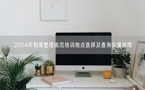 2024年档案整理规范培训地点选择及查询实操指南