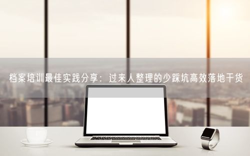 档案培训最佳实践分享:过来人整理的少踩坑高效落地干货
