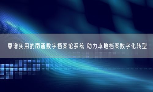 靠谱实用的南通数字档案馆系统 助力本地档案数字化转型