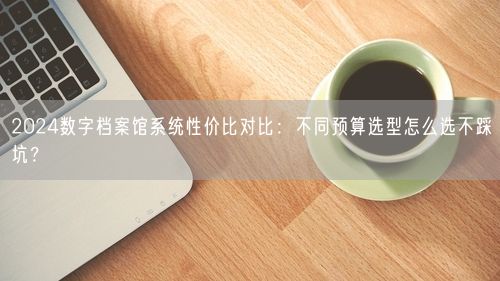 2024数字档案馆系统性价比对比:不同预算选型怎么选不踩坑?