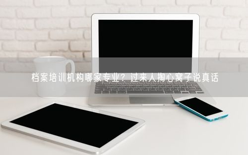 档案培训机构哪家专业？过来人掏心窝子说真话
