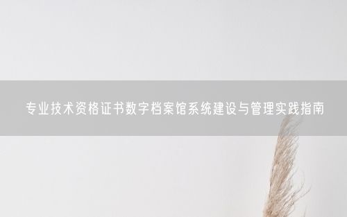 专业技术资格证书数字档案馆系统建设与管理实践指南
