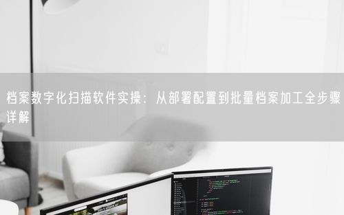 档案数字化扫描软件实操：从部署配置到批量档案加工全步骤详解