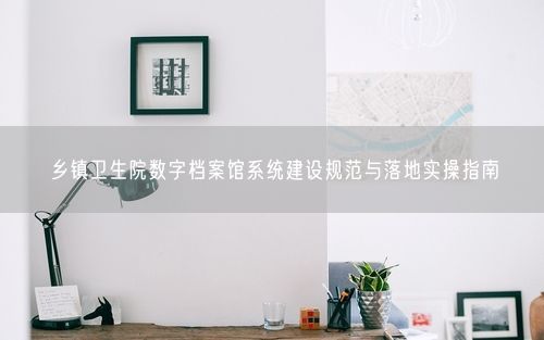 乡镇卫生院数字档案馆系统建设规范与落地实操指南