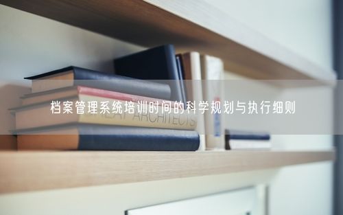 档案管理系统培训时间的科学规划与执行细则