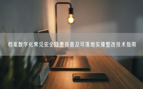档案数字化常见安全隐患排查及可落地实操整改技术指南