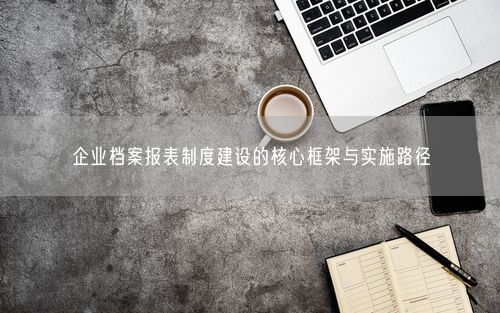 企业档案报表制度建设的核心框架与实施路径