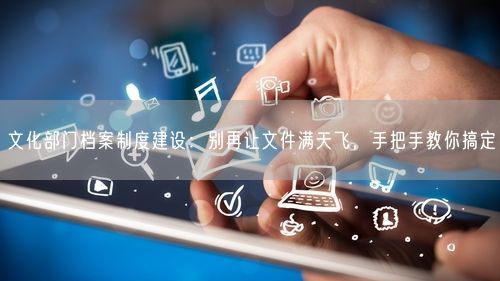文化部门档案制度建设:别再让文件满天飞,手把手教你搞定