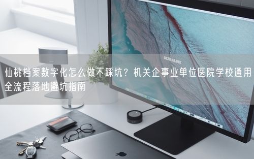 仙桃档案数字化怎么做不踩坑？机关企事业单位医院学校通用全流程落地避坑指南
