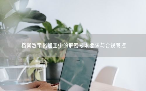 档案数字化加工中的解密技术要求与合规管控
