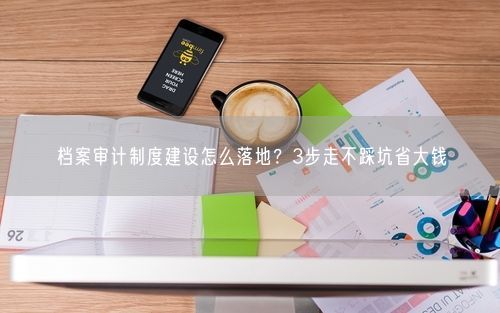 档案审计制度建设怎么落地?3步走不踩坑省大钱