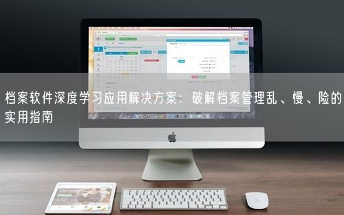 档案软件深度学习应用解决方案：破解档案管理乱、慢、险的实用指南